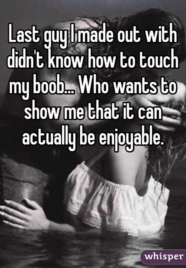 Last guy I made out with didn't know how to touch my boob... Who wants to show me that it can actually be enjoyable. 