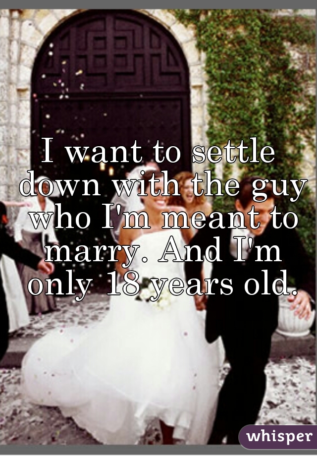 I want to settle down with the guy who I'm meant to marry. And I'm only 18 years old.