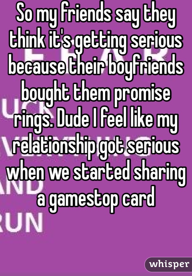 So my friends say they think it's getting serious because their boyfriends bought them promise rings. Dude I feel like my relationship got serious when we started sharing a gamestop card 