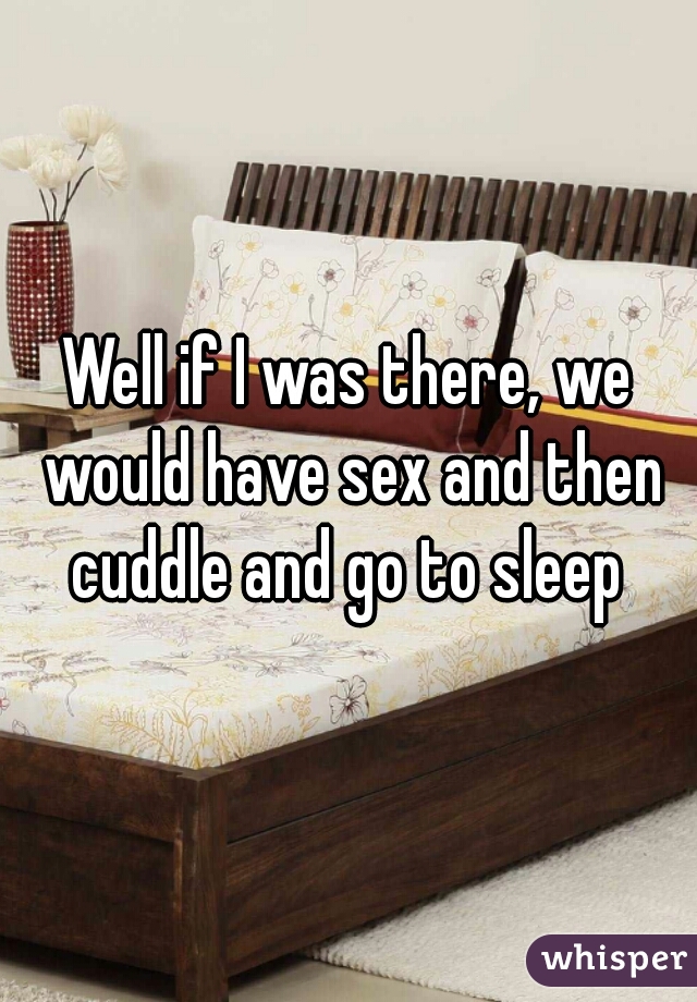 Well if I was there, we would have sex and then cuddle and go to sleep 