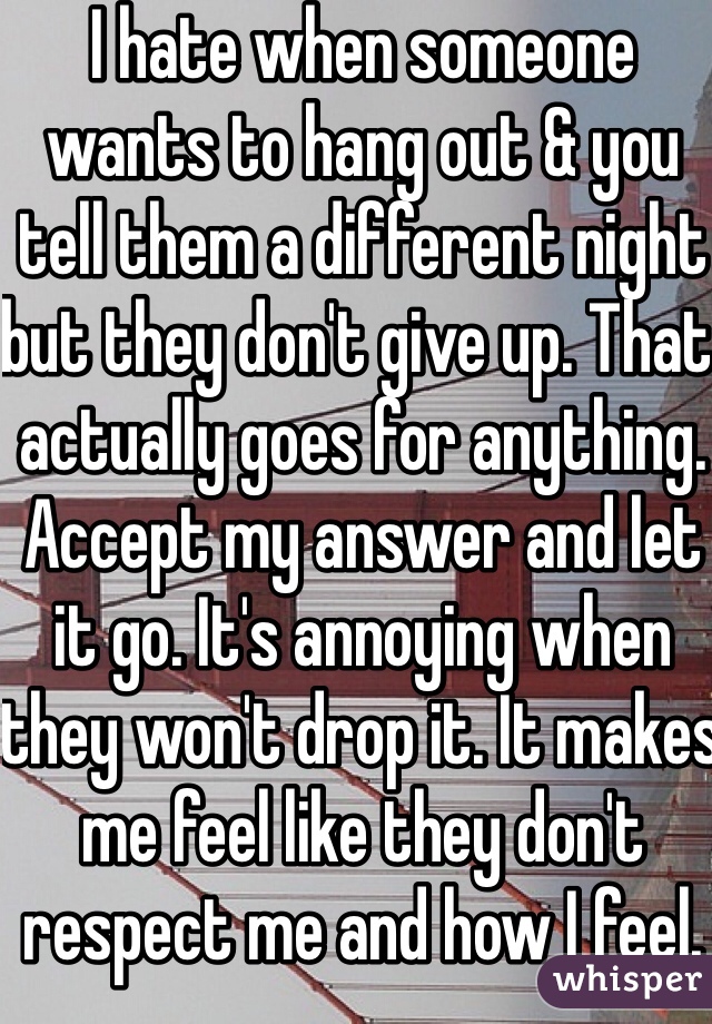 I hate when someone wants to hang out & you tell them a different night but they don't give up. That actually goes for anything. Accept my answer and let it go. It's annoying when they won't drop it. It makes me feel like they don't respect me and how I feel. 