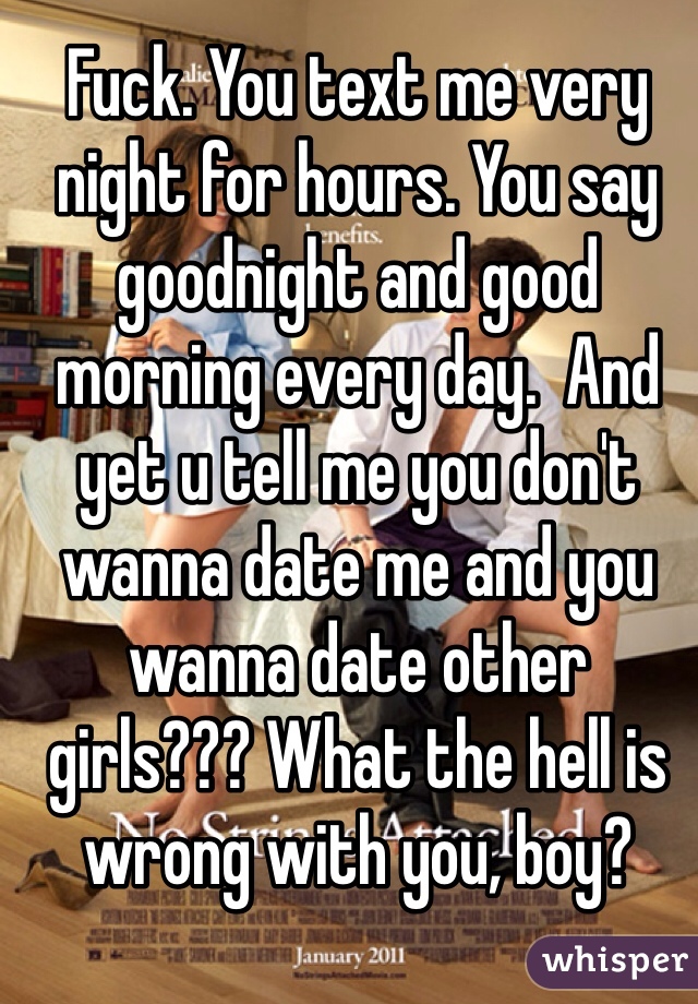 Fuck. You text me very night for hours. You say goodnight and good morning every day.  And yet u tell me you don't wanna date me and you wanna date other girls??? What the hell is wrong with you, boy? 