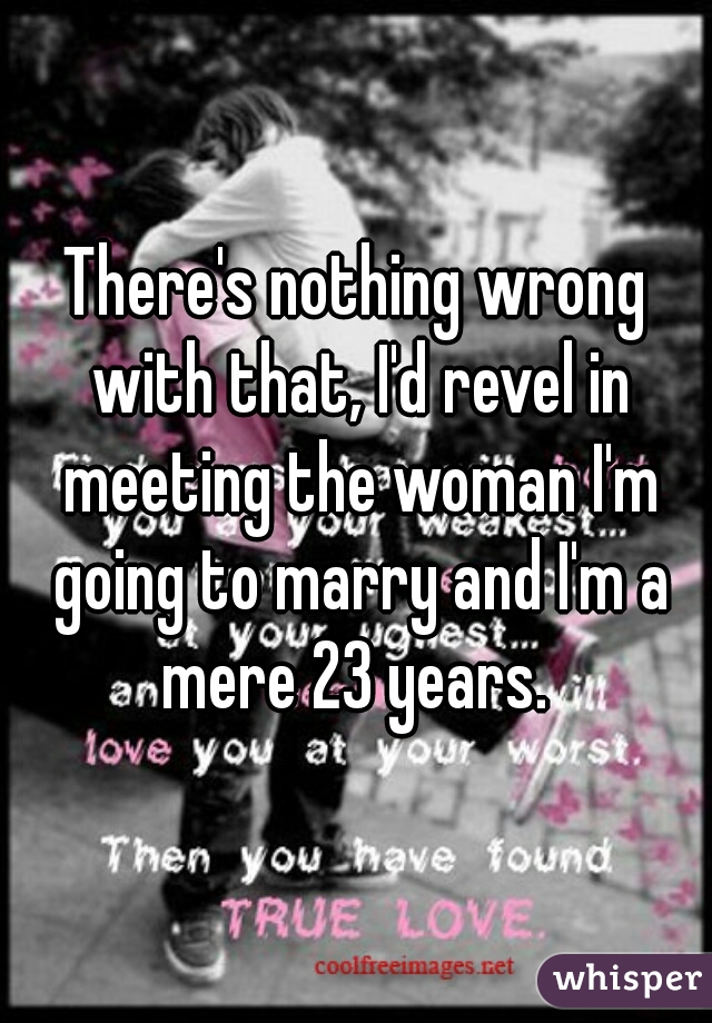 There's nothing wrong with that, I'd revel in meeting the woman I'm going to marry and I'm a mere 23 years. 
