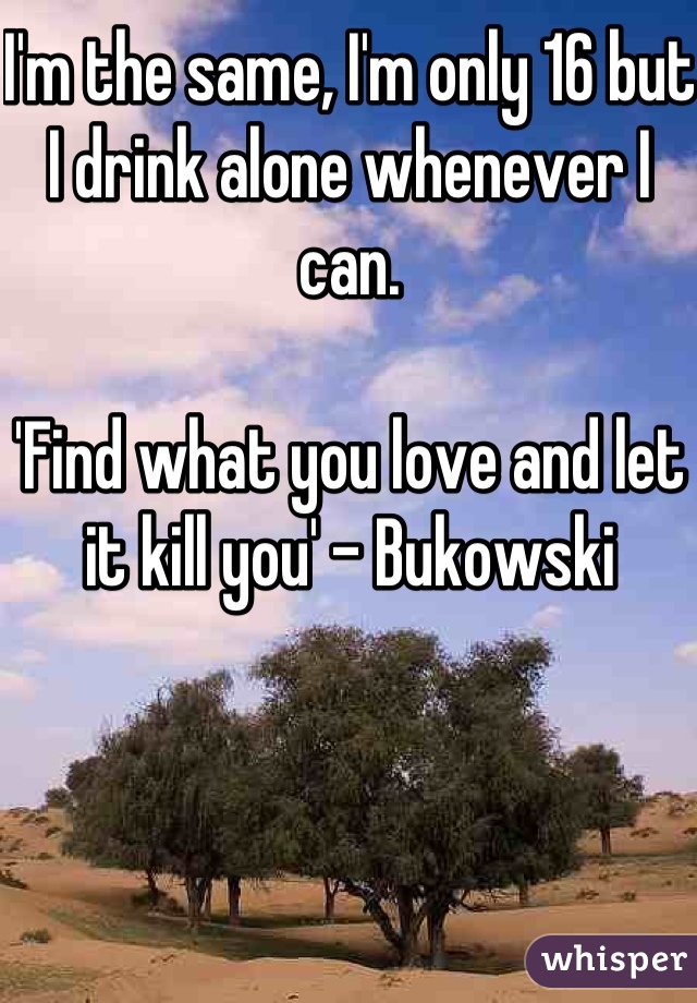 I'm the same, I'm only 16 but I drink alone whenever I can. 

'Find what you love and let it kill you' - Bukowski