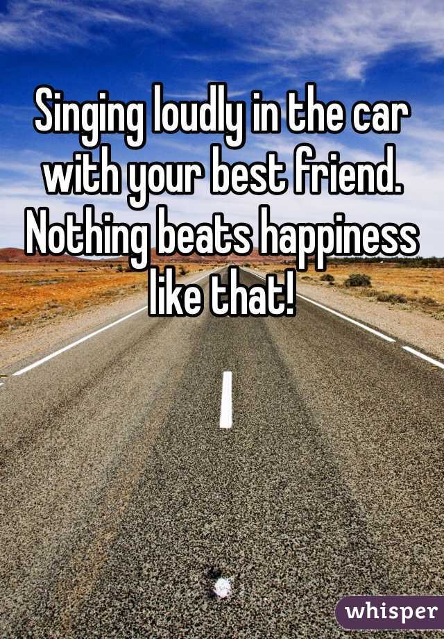 Singing loudly in the car with your best friend. Nothing beats happiness like that!