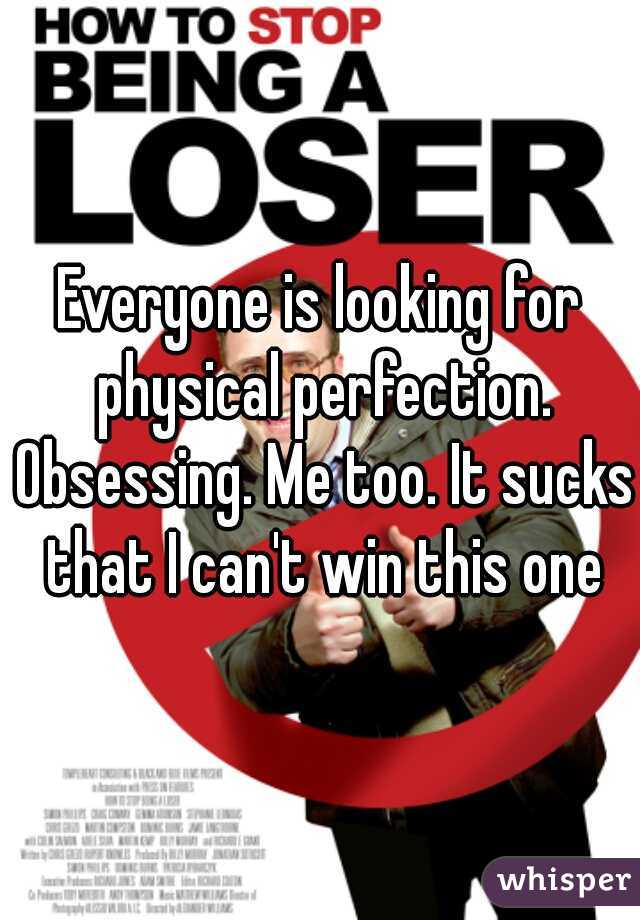 Everyone is looking for physical perfection. Obsessing. Me too. It sucks that I can't win this one