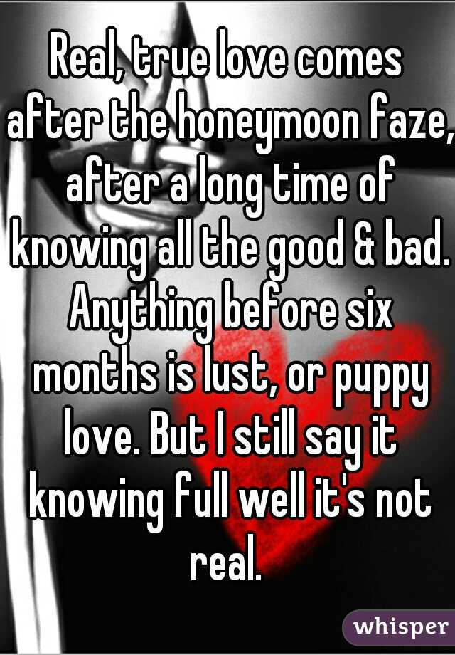 Real, true love comes after the honeymoon faze, after a long time of knowing all the good & bad. Anything before six months is lust, or puppy love. But I still say it knowing full well it's not real. 