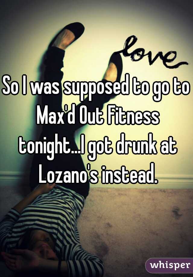 So I was supposed to go to Max'd Out Fitness tonight...I got drunk at Lozano's instead.