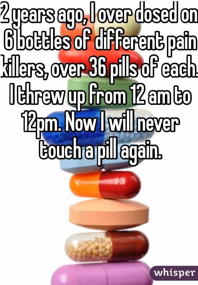 2 years ago, I over dosed on 6 bottles of different pain killers, over 36 pills of each. I threw up from 12 am to 12pm. Now I will never touch a pill again. 