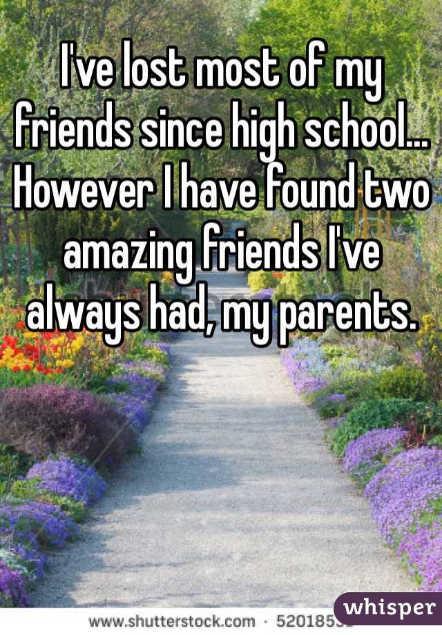 I've lost most of my friends since high school... However I have found two amazing friends I've always had, my parents.