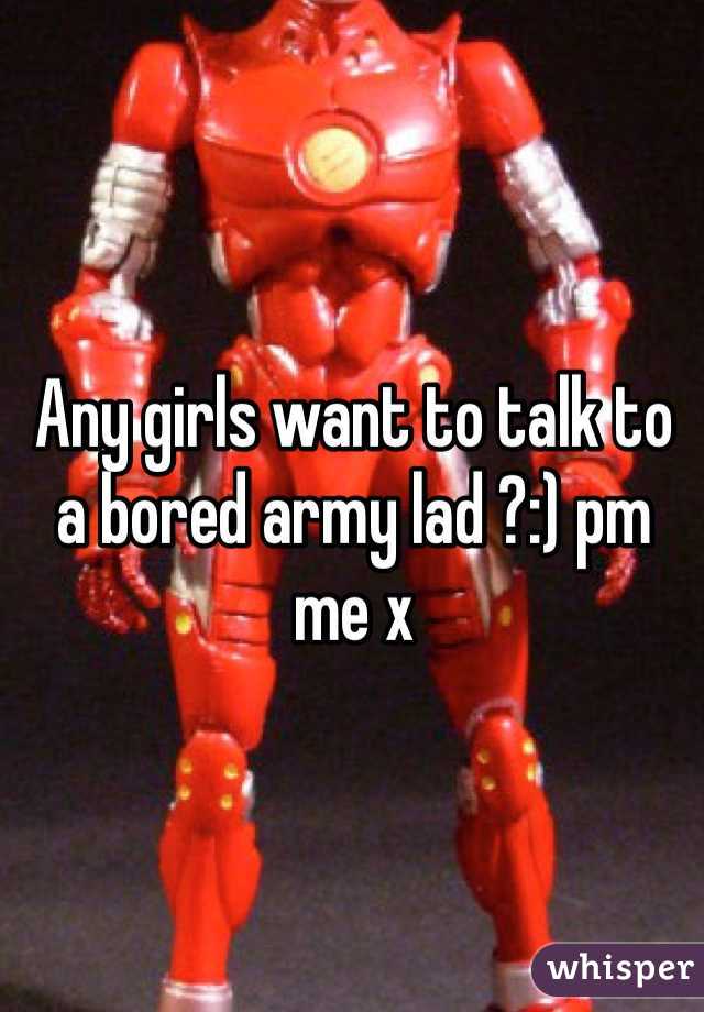 Any girls want to talk to a bored army lad ?:) pm me x