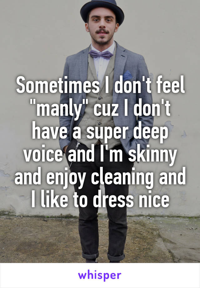 Sometimes I don't feel "manly" cuz I don't have a super deep voice and I'm skinny and enjoy cleaning and I like to dress nice