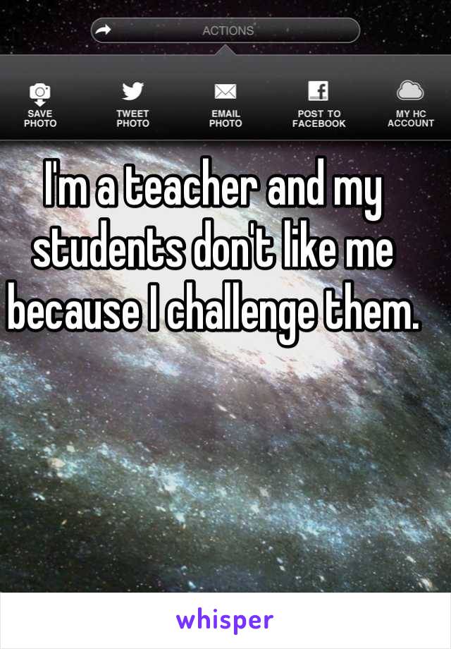 I'm a teacher and my students don't like me because I challenge them.