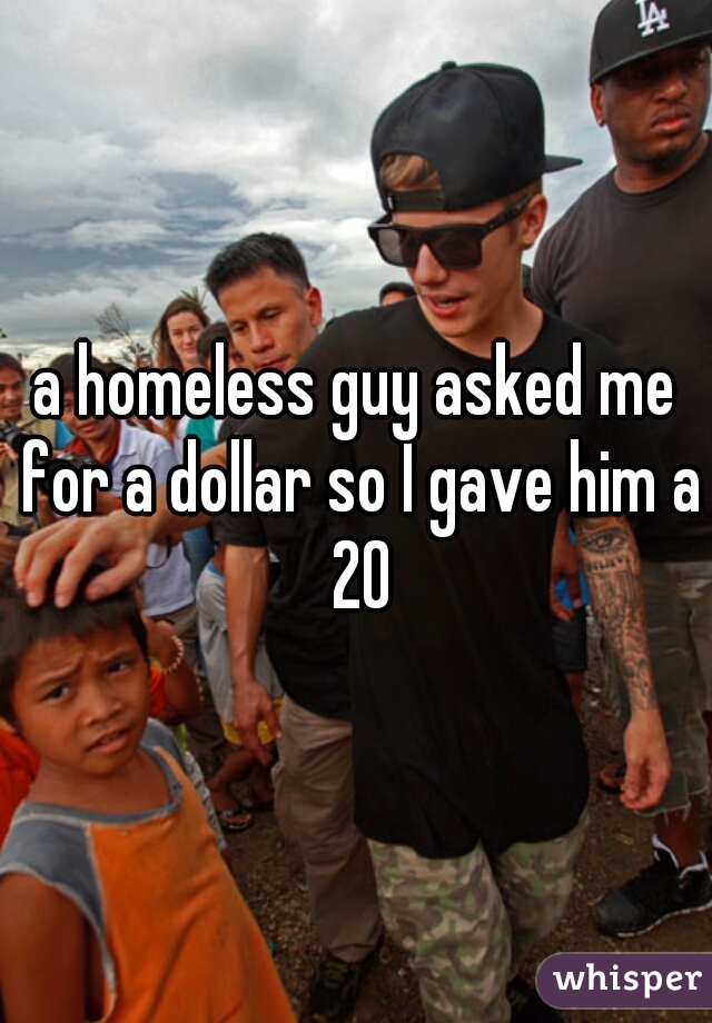 a homeless guy asked me for a dollar so I gave him a 20