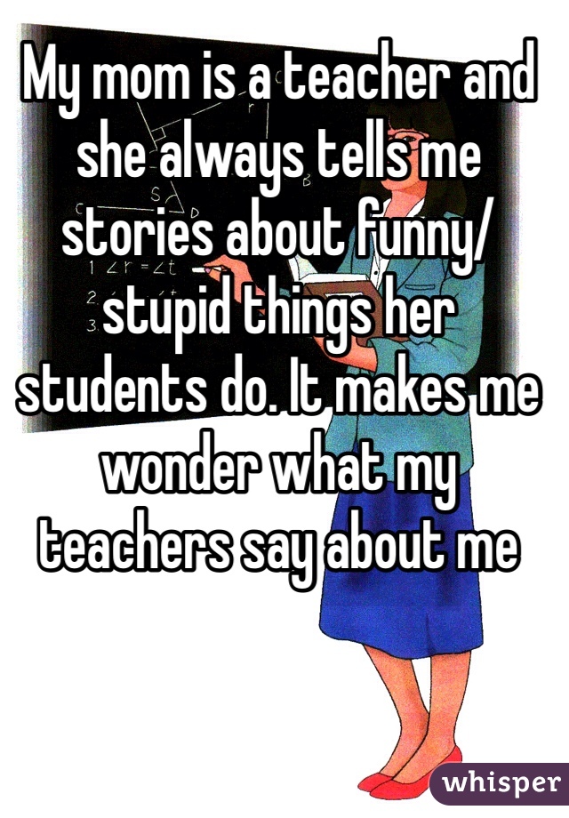 My mom is a teacher and she always tells me stories about funny/stupid things her students do. It makes me wonder what my teachers say about me