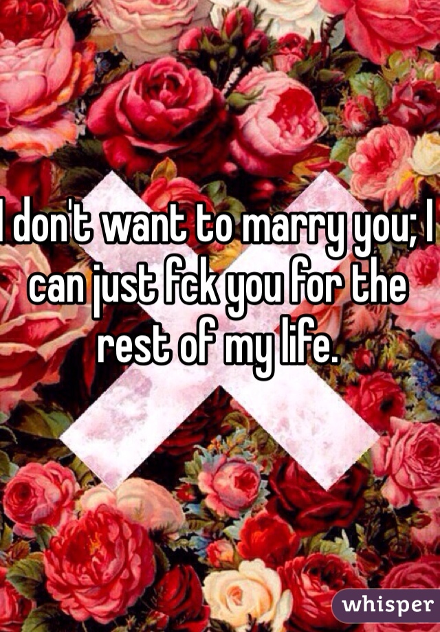 I don't want to marry you; I can just fck you for the rest of my life. 