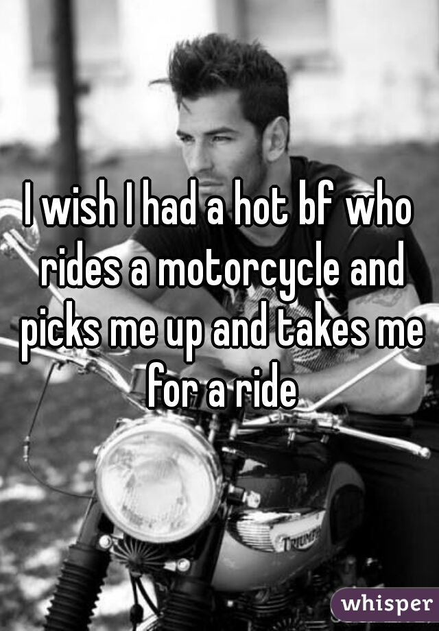 I wish I had a hot bf who rides a motorcycle and picks me up and takes me for a ride