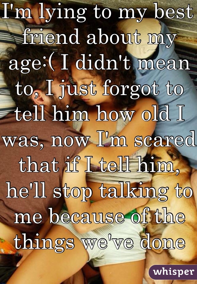 I'm lying to my best friend about my age:( I didn't mean to, I just forgot to tell him how old I was, now I'm scared that if I tell him, he'll stop talking to me because of the things we've done 