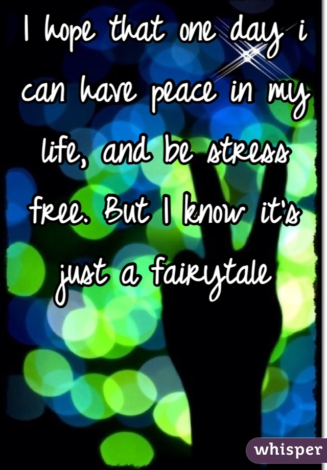I hope that one day i can have peace in my life, and be stress free. But I know it's just a fairytale