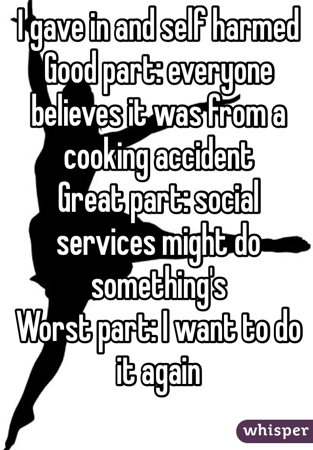 I gave in and self harmed 
Good part: everyone believes it was from a cooking accident 
Great part: social services might do something's 
Worst part: I want to do it again 