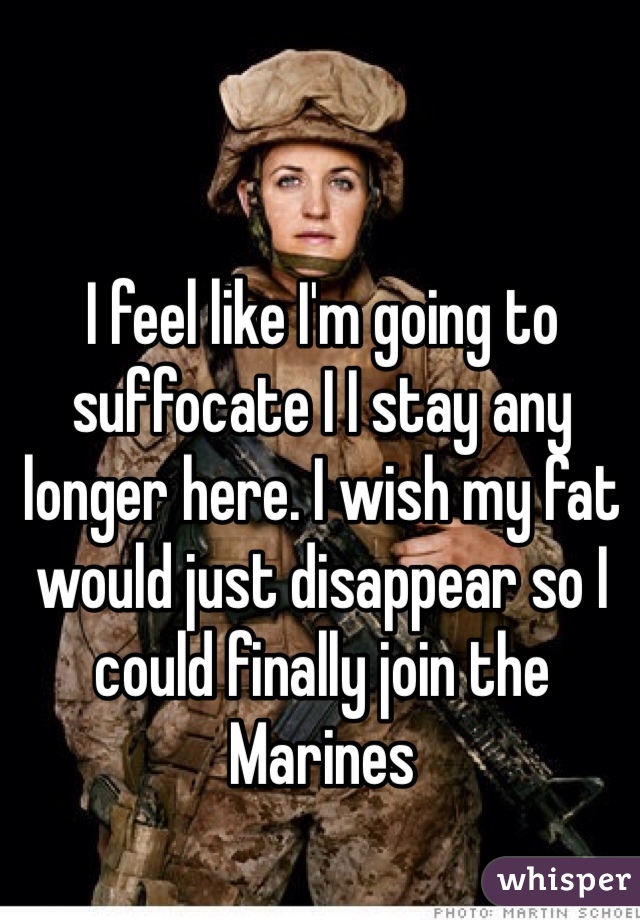 I feel like I'm going to suffocate I I stay any longer here. I wish my fat would just disappear so I could finally join the Marines  