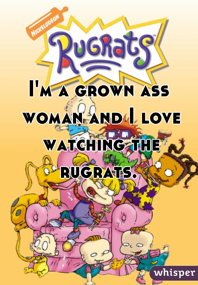 I'm a grown ass woman and I love watching the rugrats. 