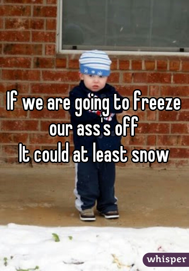 If we are going to freeze our ass's off 

It could at least snow