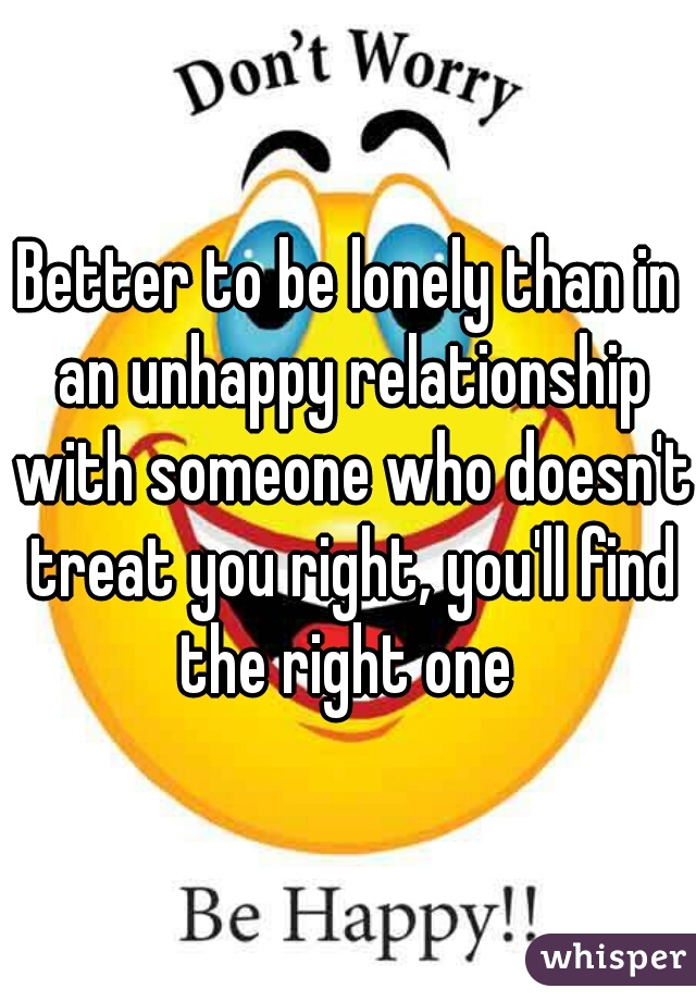 Better to be lonely than in an unhappy relationship with someone who doesn't treat you right, you'll find the right one 