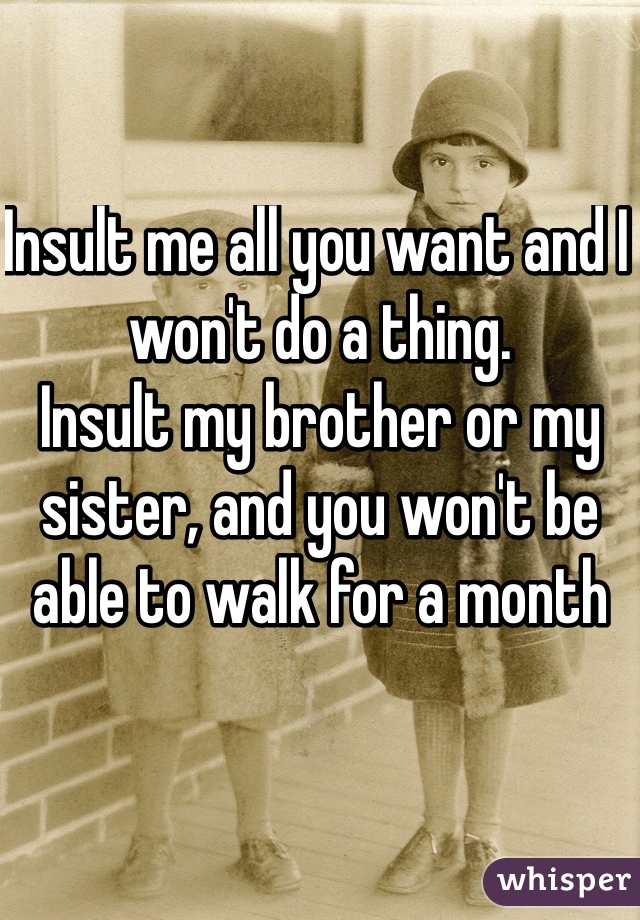 Insult me all you want and I won't do a thing.
Insult my brother or my sister, and you won't be able to walk for a month