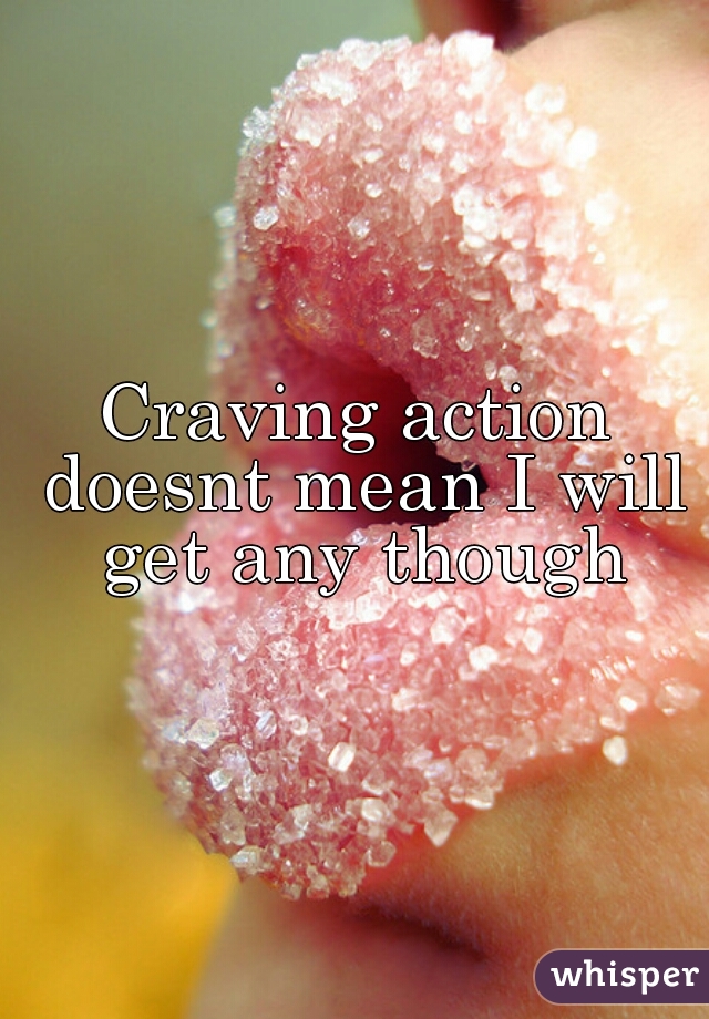 Craving action doesnt mean I will get any though