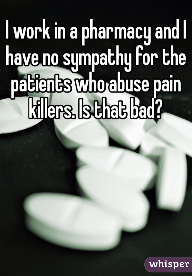 I work in a pharmacy and I have no sympathy for the patients who abuse pain killers. Is that bad?