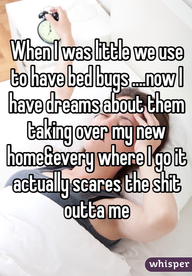 When I was little we use to have bed bugs ....now I have dreams about them taking over my new home&every where I go it actually scares the shit outta me 