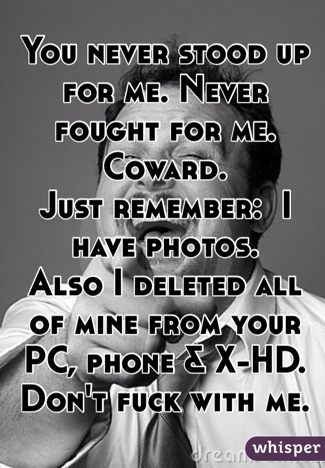 You never stood up for me. Never fought for me. Coward. 
Just remember:  I have photos. 
Also I deleted all of mine from your PC, phone & X-HD. 
Don't fuck with me. 