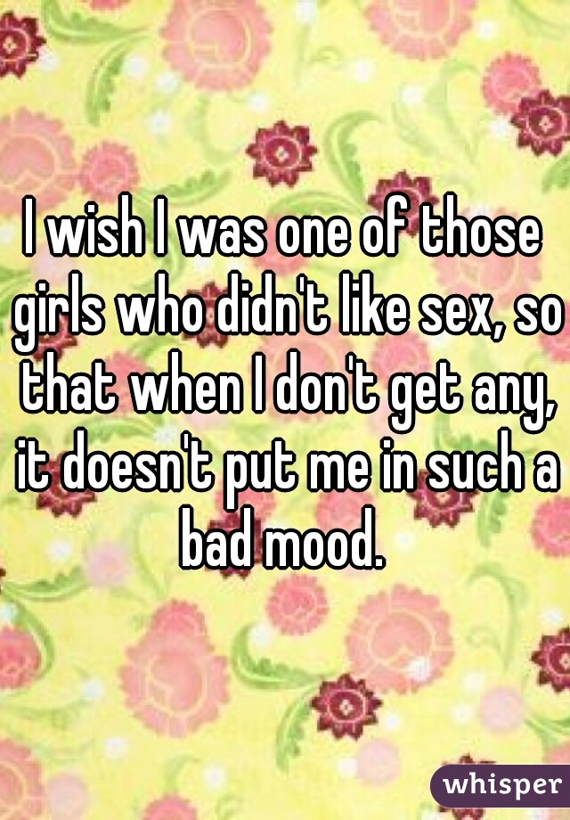 I wish I was one of those girls who didn't like sex, so that when I don't get any, it doesn't put me in such a bad mood. 