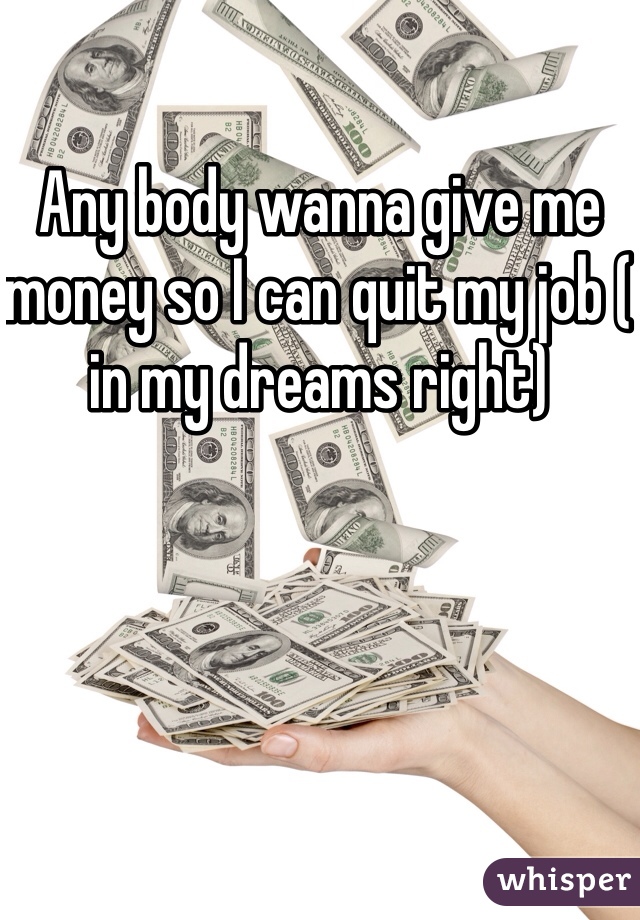 Any body wanna give me money so I can quit my job ( in my dreams right) 