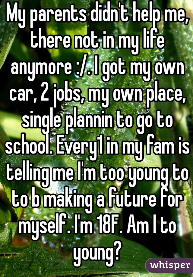 My parents didn't help me, there not in my life anymore :/. I got my own car, 2 jobs, my own place, single plannin to go to school. Every1 in my fam is telling me I'm too young to to b making a future for myself. I'm 18F. Am I to young?
