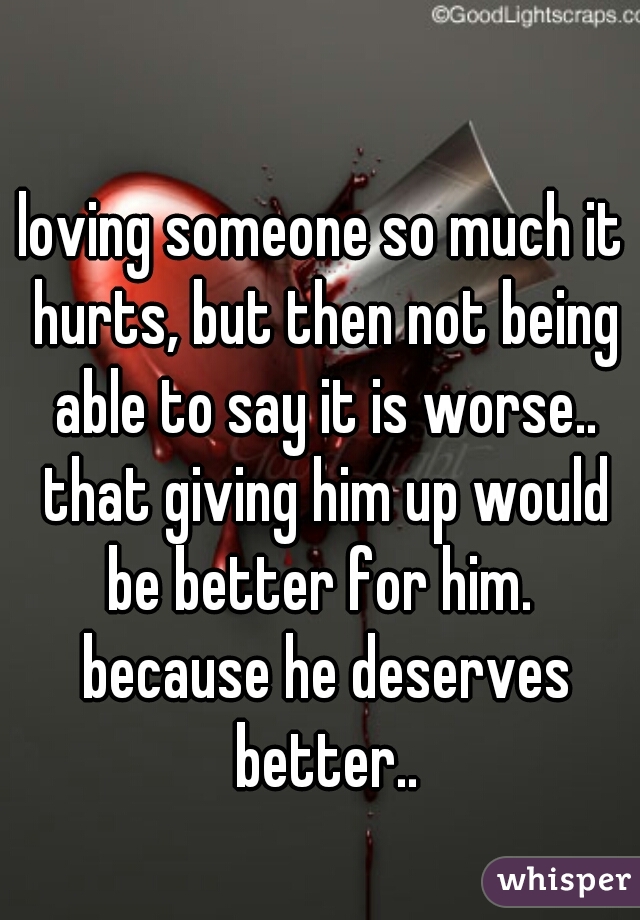 loving someone so much it hurts, but then not being able to say it is worse.. that giving him up would be better for him.  because he deserves better..