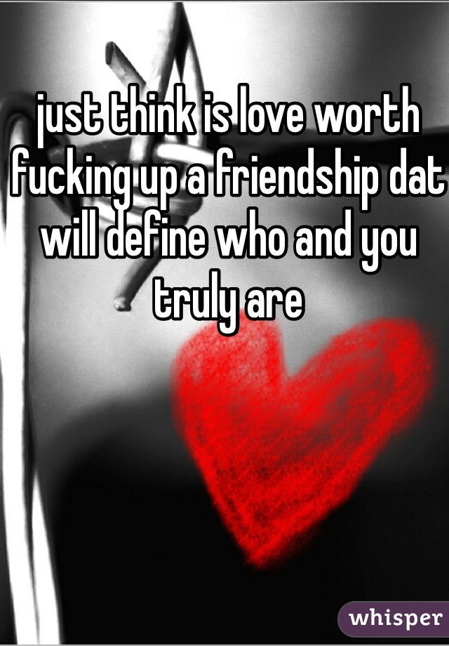 just think is love worth fucking up a friendship dat will define who and you truly are