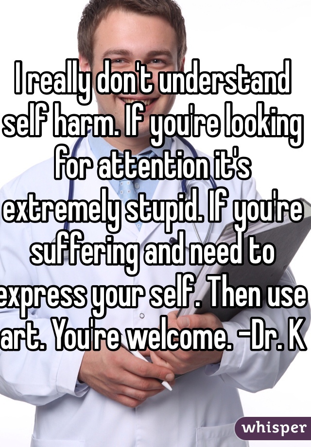 I really don't understand self harm. If you're looking for attention it's extremely stupid. If you're suffering and need to express your self. Then use art. You're welcome. -Dr. K