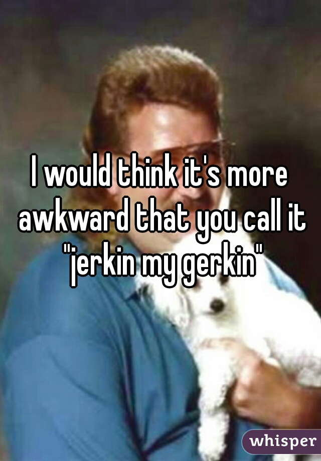 The gerkin jerkin Jerkin