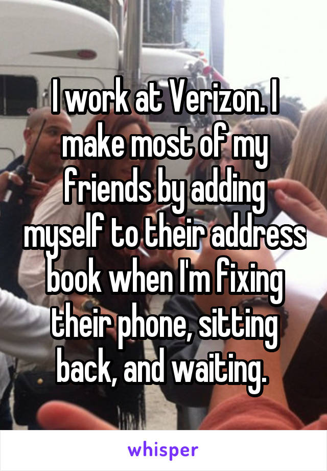 I work at Verizon. I make most of my friends by adding myself to their address book when I'm fixing their phone, sitting back, and waiting. 