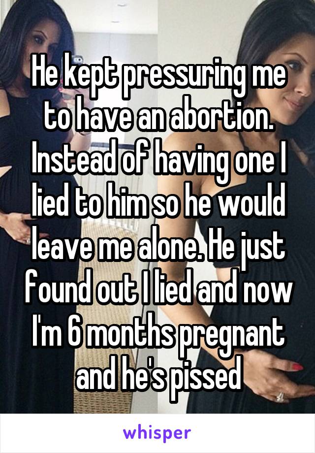 He kept pressuring me to have an abortion. Instead of having one I lied to him so he would leave me alone. He just found out I lied and now I'm 6 months pregnant and he's pissed