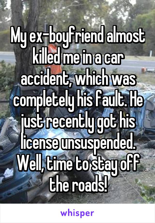 My ex-boyfriend almost killed me in a car accident, which was completely his fault. He just recently got his license unsuspended. Well, time to stay off the roads!