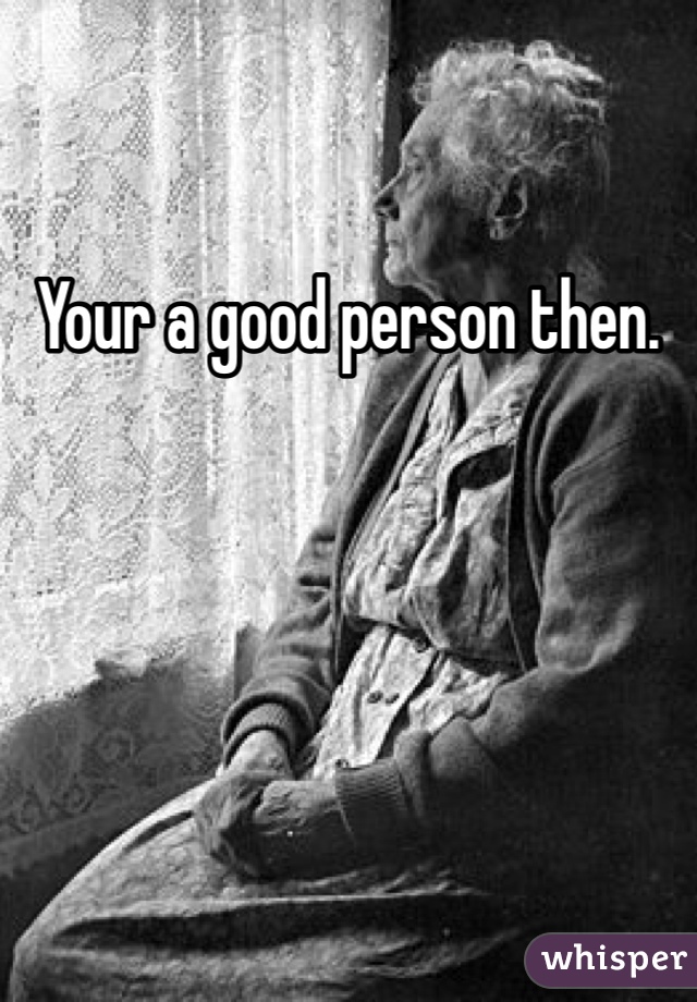 Your a good person then.