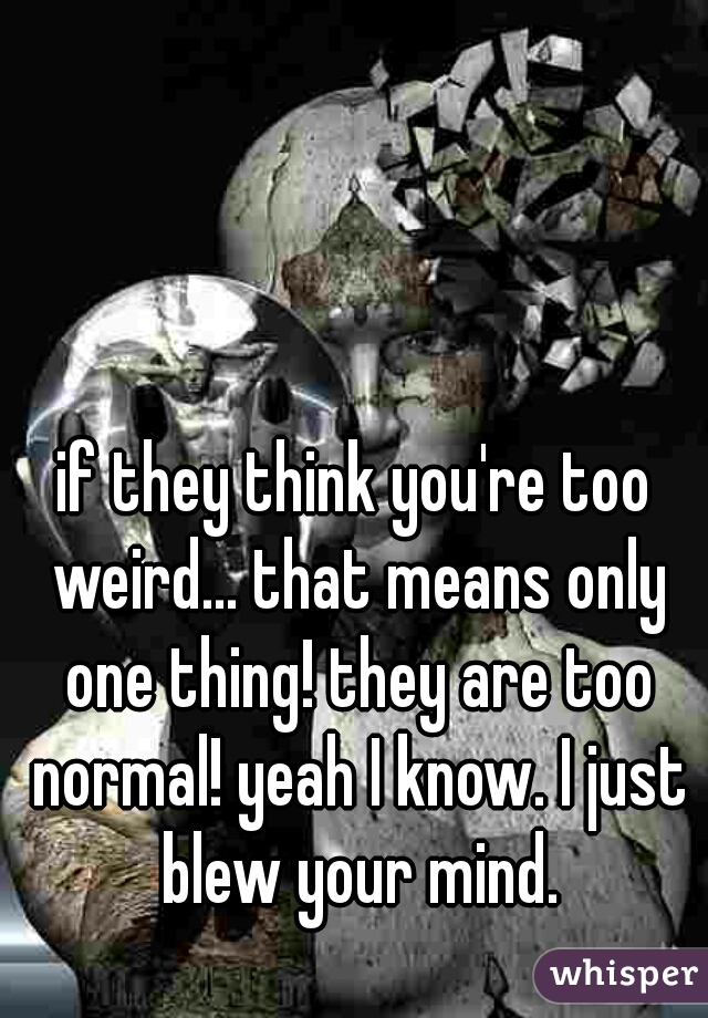 if they think you're too weird... that means only one thing! they are too normal! yeah I know. I just blew your mind.