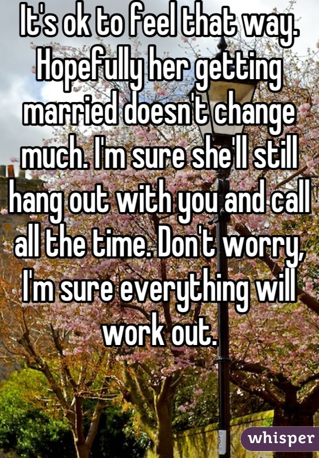 It's ok to feel that way. Hopefully her getting married doesn't change much. I'm sure she'll still hang out with you and call all the time. Don't worry, I'm sure everything will work out.