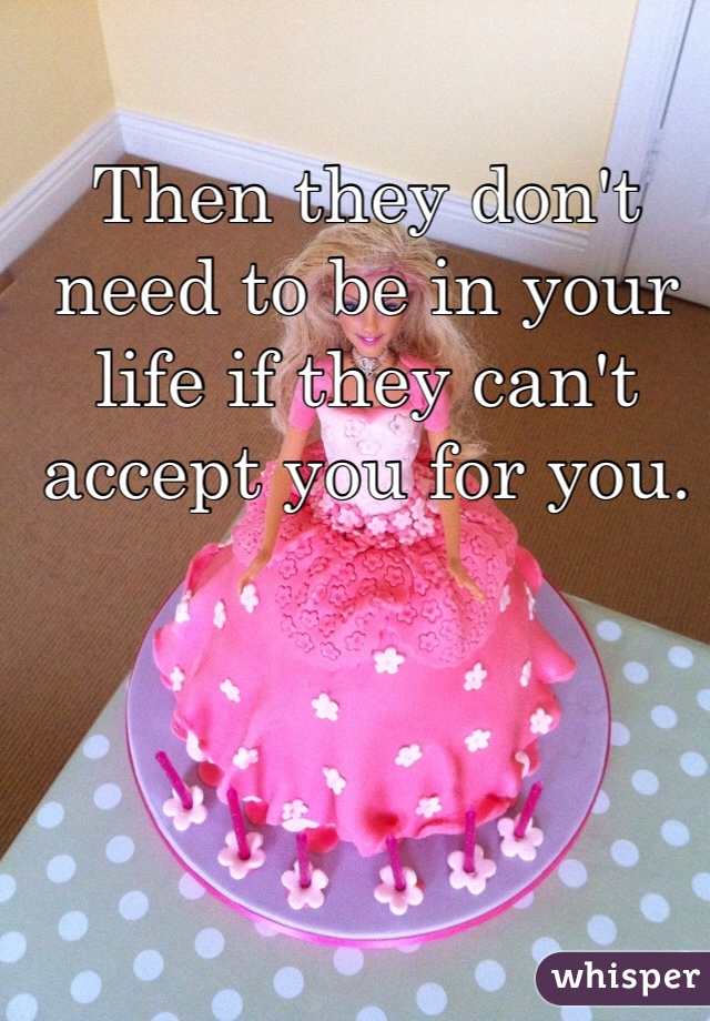 Then they don't need to be in your life if they can't accept you for you.