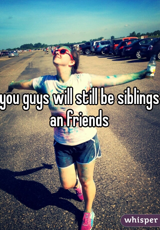 you guys will still be siblings an friends 