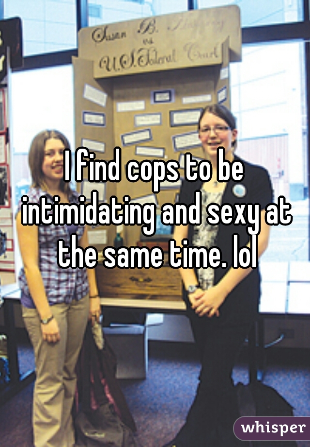 I find cops to be intimidating and sexy at the same time. lol