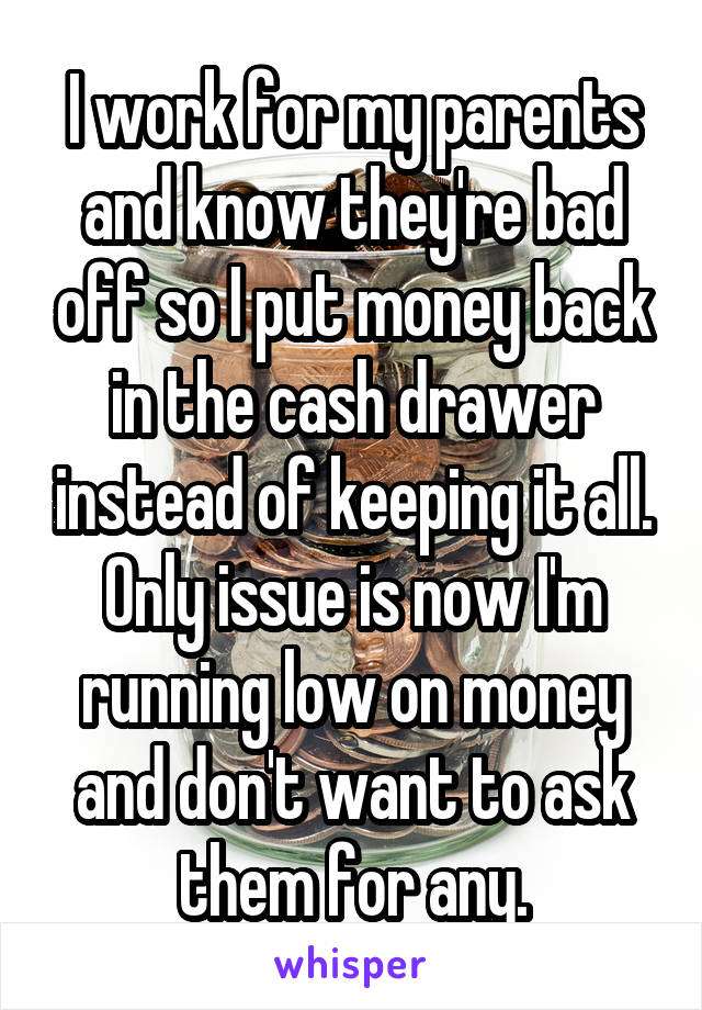 I work for my parents and know they're bad off so I put money back in the cash drawer instead of keeping it all. Only issue is now I'm running low on money and don't want to ask them for any.